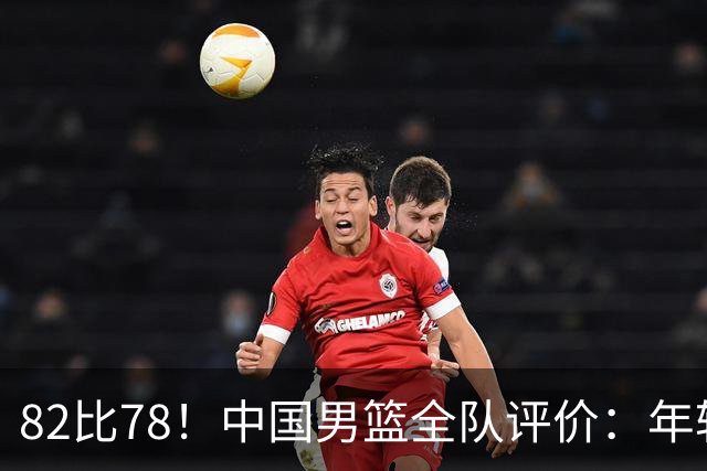 82比78！中国男篮全队评价：年轻球员敢打敢拼，主教练用人灵活！
